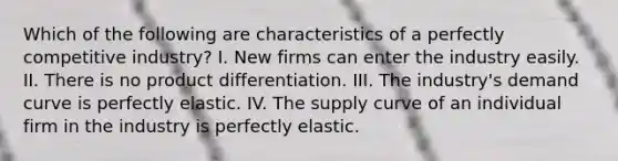 Which of the following are characteristics of a perfectly competitive industry? I. New firms can enter the industry easily. II. There is no product differentiation. III. The industry's demand curve is perfectly elastic. IV. The supply curve of an individual firm in the industry is perfectly elastic.