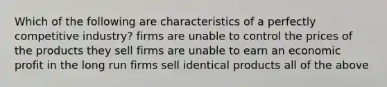 Which of the following are characteristics of a perfectly competitive industry? firms are unable to control the prices of the products they sell firms are unable to earn an economic profit in the long run firms sell identical products all of the above