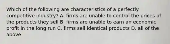 Which of the following are characteristics of a perfectly competitive industry? A. firms are unable to control the prices of the products they sell B. firms are unable to earn an economic profit in the long run C. firms sell identical products D. all of the above