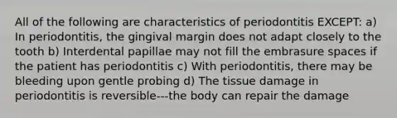 All of the following are characteristics of periodontitis EXCEPT: a) In periodontitis, the gingival margin does not adapt closely to the tooth b) Interdental papillae may not fill the embrasure spaces if the patient has periodontitis c) With periodontitis, there may be bleeding upon gentle probing d) The tissue damage in periodontitis is reversible---the body can repair the damage