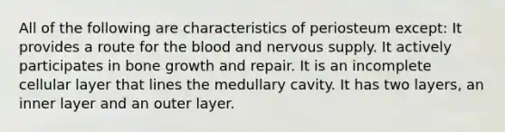 All of the following are characteristics of periosteum except: It provides a route for <a href='https://www.questionai.com/knowledge/k7oXMfj7lk-the-blood' class='anchor-knowledge'>the blood</a> and nervous supply. It actively participates in <a href='https://www.questionai.com/knowledge/ki4t7AlC39-bone-growth' class='anchor-knowledge'>bone growth</a> and repair. It is an incomplete cellular layer that lines the medullary cavity. It has two layers, an inner layer and an outer layer.