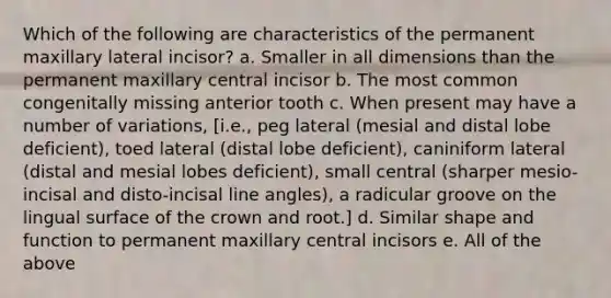 Which of the following are characteristics of the permanent maxillary lateral incisor? a. Smaller in all dimensions than the permanent maxillary central incisor b. The most common congenitally missing anterior tooth c. When present may have a number of variations, [i.e., peg lateral (mesial and distal lobe deficient), toed lateral (distal lobe deficient), caniniform lateral (distal and mesial lobes deficient), small central (sharper mesio-incisal and disto-incisal line angles), a radicular groove on the lingual surface of the crown and root.] d. Similar shape and function to permanent maxillary central incisors e. All of the above