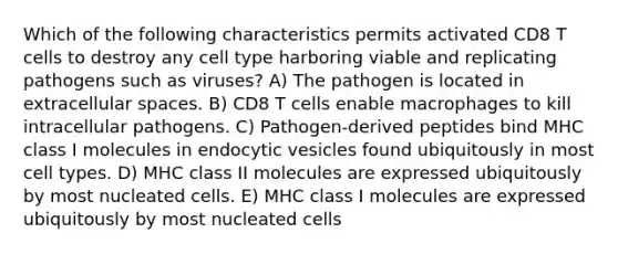 Which of the following characteristics permits activated CD8 T cells to destroy any cell type harboring viable and replicating pathogens such as viruses? A) The pathogen is located in extracellular spaces. B) CD8 T cells enable macrophages to kill intracellular pathogens. C) Pathogen-derived peptides bind MHC class I molecules in endocytic vesicles found ubiquitously in most cell types. D) MHC class II molecules are expressed ubiquitously by most nucleated cells. E) MHC class I molecules are expressed ubiquitously by most nucleated cells