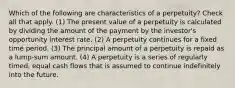 Which of the following are characteristics of a perpetuity? Check all that apply. (1) The present value of a perpetuity is calculated by dividing the amount of the payment by the investor's opportunity interest rate. (2) A perpetuity continues for a fixed time period. (3) The principal amount of a perpetuity is repaid as a lump-sum amount. (4) A perpetuity is a series of regularly timed, equal cash flows that is assumed to continue indefinitely into the future.