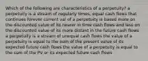 Which of the following are characteristics of a perpetuity? a perpetuity is a stream of regularly times, equal cash flows that continues forever current val of a perpetuity is based more on the discounted value of its nearer in time cash flows and less on the discounted value of its more distant in the future cash flows a perpetuity is a stream of unequal cash flows the value of a perpetuity is equal to the sum of the present value of its expected future cash flows the value of a perpetuity is equal to the sum of the PV or its expected future cash flows