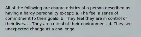 All of the following are characteristics of a person described as having a hardy personality except: a. The feel a sense of commitment to their goals. b. They feel they are in control of their lives. c. They are critical of their environment. d. They see unexpected change as a challenge.