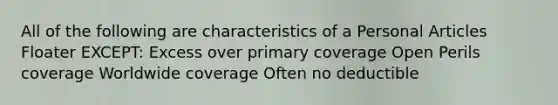 All of the following are characteristics of a Personal Articles Floater EXCEPT: Excess over primary coverage Open Perils coverage Worldwide coverage Often no deductible