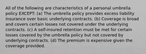 All of the following are characteristics of a personal umbrella policy EXCEPT: (a) The umbrella policy provides excess liability insurance over basic underlying contracts. (b) Coverage is broad and covers certain losses not covered under the underlying contracts. (c) A self-insured retention must be met for certain losses covered by the umbrella policy but not covered by underlying contracts. (d) The premium is expensive given the coverage provided.