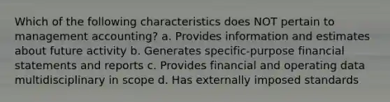 Which of the following characteristics does NOT pertain to management accounting? a. Provides information and estimates about future activity b. Generates specific-purpose financial statements and reports c. Provides financial and operating data multidisciplinary in scope d. Has externally imposed standards