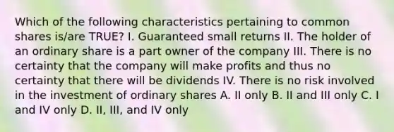 Which of the following characteristics pertaining to common shares is/are TRUE? I. Guaranteed small returns II. The holder of an ordinary share is a part owner of the company III. There is no certainty that the company will make profits and thus no certainty that there will be dividends IV. There is no risk involved in the investment of ordinary shares A. II only B. II and III only C. I and IV only D. II, III, and IV only