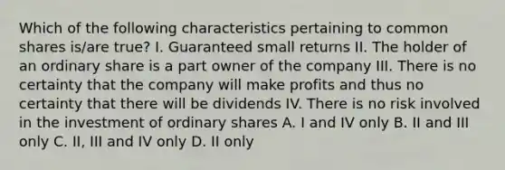 Which of the following characteristics pertaining to common shares is/are true? I. Guaranteed small returns II. The holder of an ordinary share is a part owner of the company III. There is no certainty that the company will make profits and thus no certainty that there will be dividends IV. There is no risk involved in the investment of ordinary shares A. I and IV only B. II and III only C. II, III and IV only D. II only