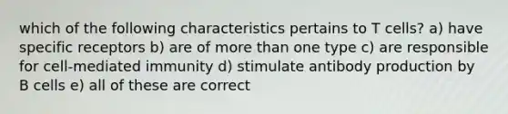 which of the following characteristics pertains to T cells? a) have specific receptors b) are of more than one type c) are responsible for cell-mediated immunity d) stimulate antibody production by B cells e) all of these are correct