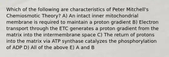 Which of the following are characteristics of Peter Mitchell's Chemiosmotic Theory? A) An intact inner mitochondrial membrane is required to maintain a proton gradient B) Electron transport through the ETC generates a proton gradient from the matrix into the intermembrane space C) The return of protons into the matrix via ATP synthase catalyzes the phosphorylation of ADP D) All of the above E) A and B