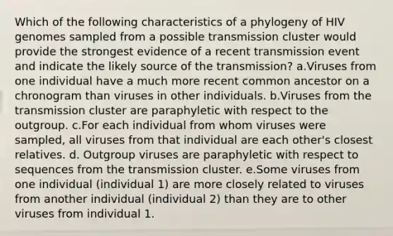 Which of the following characteristics of a phylogeny of HIV genomes sampled from a possible transmission cluster would provide the strongest evidence of a recent transmission event and indicate the likely source of the transmission? a.Viruses from one individual have a much more recent common ancestor on a chronogram than viruses in other individuals. b.Viruses from the transmission cluster are paraphyletic with respect to the outgroup. c.For each individual from whom viruses were sampled, all viruses from that individual are each other's closest relatives. d. Outgroup viruses are paraphyletic with respect to sequences from the transmission cluster. e.Some viruses from one individual (individual 1) are more closely related to viruses from another individual (individual 2) than they are to other viruses from individual 1.