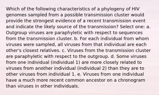 Which of the following characteristics of a phylogeny of HIV genomes sampled from a possible transmission cluster would provide the strongest evidence of a recent transmission event and indicate the likely source of the transmission? Select one: a. Outgroup viruses are paraphyletic with respect to sequences from the transmission cluster. b. For each individual from whom viruses were sampled, all viruses from that individual are each other's closest relatives. c. Viruses from the transmission cluster are paraphyletic with respect to the outgroup. d. Some viruses from one individual (individual 1) are more closely related to viruses from another individual (individual 2) than they are to other viruses from individual 1. e. Viruses from one individual have a much more recent common ancestor on a chronogram than viruses in other individuals.