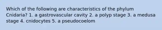 Which of the following are characteristics of the phylum Cnidaria? 1. a gastrovascular cavity 2. a polyp stage 3. a medusa stage 4. cnidocytes 5. a pseudocoelom