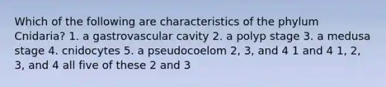 Which of the following are characteristics of the phylum Cnidaria? 1. a gastrovascular cavity 2. a polyp stage 3. a medusa stage 4. cnidocytes 5. a pseudocoelom 2, 3, and 4 1 and 4 1, 2, 3, and 4 all five of these 2 and 3