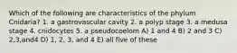 Which of the following are characteristics of the phylum Cnidaria? 1. a gastrovascular cavity 2. a polyp stage 3. a medusa stage 4. cnidocytes 5. a pseudocoelom A) 1 and 4 B) 2 and 3 C) 2,3,and4 D) 1, 2, 3, and 4 E) all five of these