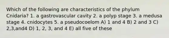 Which of the following are characteristics of the phylum Cnidaria? 1. a gastrovascular cavity 2. a polyp stage 3. a medusa stage 4. cnidocytes 5. a pseudocoelom A) 1 and 4 B) 2 and 3 C) 2,3,and4 D) 1, 2, 3, and 4 E) all five of these