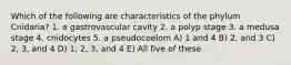 Which of the following are characteristics of the phylum Cnidaria? 1. a gastrovascular cavity 2. a polyp stage 3. a medusa stage 4. cnidocytes 5. a pseudocoelom A) 1 and 4 B) 2, and 3 C) 2, 3, and 4 D) 1, 2, 3, and 4 E) All five of these