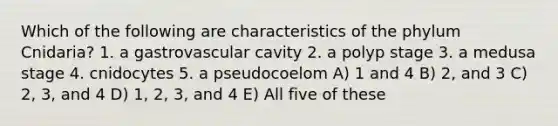 Which of the following are characteristics of the phylum Cnidaria? 1. a gastrovascular cavity 2. a polyp stage 3. a medusa stage 4. cnidocytes 5. a pseudocoelom A) 1 and 4 B) 2, and 3 C) 2, 3, and 4 D) 1, 2, 3, and 4 E) All five of these