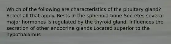 Which of the following are characteristics of the pituitary gland? Select all that apply. Rests in the sphenoid bone Secretes several major hormones Is regulated by the thyroid gland. Influences the secretion of other endocrine glands Located superior to the hypothalamus