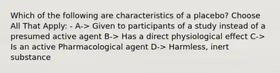 Which of the following are characteristics of a placebo? Choose All That Apply: - A-> Given to participants of a study instead of a presumed active agent B-> Has a direct physiological effect C-> Is an active Pharmacological agent D-> Harmless, inert substance