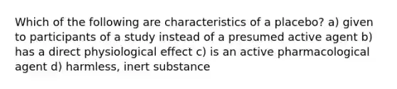 Which of the following are characteristics of a placebo? a) given to participants of a study instead of a presumed active agent b) has a direct physiological effect c) is an active pharmacological agent d) harmless, inert substance