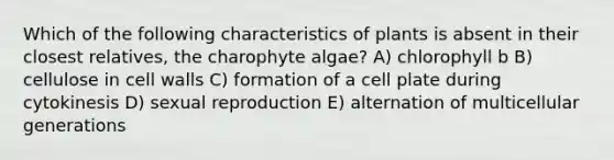 Which of the following characteristics of plants is absent in their closest relatives, the charophyte algae? A) chlorophyll b B) cellulose in cell walls C) formation of a cell plate during cytokinesis D) sexual reproduction E) alternation of multicellular generations