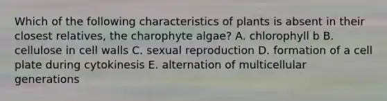 Which of the following characteristics of plants is absent in their closest relatives, the charophyte algae? A. chlorophyll b B. cellulose in cell walls C. sexual reproduction D. formation of a cell plate during cytokinesis E. alternation of multicellular generations