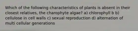 Which of the following characteristics of plants is absent in their closest relatives, the charophyte algae? a) chlorophyll b b) cellulose in cell walls c) sexual reproduction d) alternation of multi cellular generations