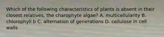 Which of the following characteristics of plants is absent in their closest relatives, the charophyte algae? A. multicellularity B. chlorophyll b C. alternation of generations D. cellulose in cell walls