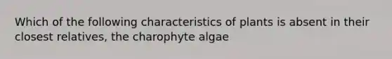 Which of the following characteristics of plants is absent in their closest relatives, the charophyte algae