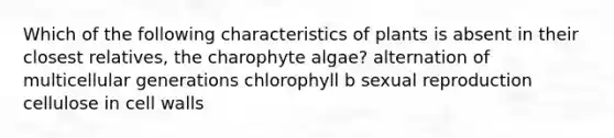 Which of the following characteristics of plants is absent in their closest relatives, the charophyte algae? alternation of multicellular generations chlorophyll b sexual reproduction cellulose in cell walls