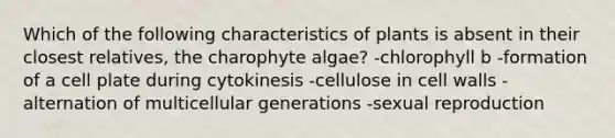 Which of the following characteristics of plants is absent in their closest relatives, the charophyte algae? -chlorophyll b -formation of a cell plate during cytokinesis -cellulose in cell walls -alternation of multicellular generations -sexual reproduction