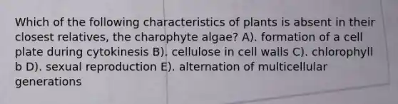 Which of the following characteristics of plants is absent in their closest relatives, the charophyte algae? A). formation of a cell plate during cytokinesis B). cellulose in cell walls C). chlorophyll b D). sexual reproduction E). alternation of multicellular generations