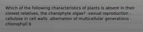 Which of the following characteristics of plants is absent in their closest relatives, the charophyte algae? -sexual reproduction -cellulose in cell walls -alternation of multicellular generations -chlorophyll b