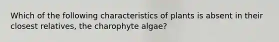 Which of the following characteristics of plants is absent in their closest relatives, the charophyte algae?