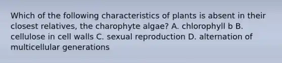 Which of the following characteristics of plants is absent in their closest relatives, the charophyte algae? A. chlorophyll b B. cellulose in cell walls C. sexual reproduction D. alternation of multicellular generations