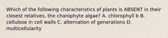 Which of the following characteristics of plants is ABSENT in their closest relatives, the charophyte algae? A. chlorophyll b B. cellulose in cell walls C. alternation of generations D. multicellularity