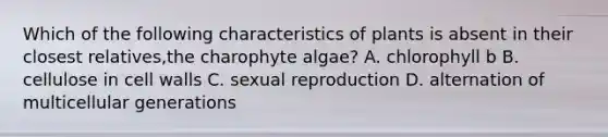 Which of the following characteristics of plants is absent in their closest relatives,the charophyte algae? A. chlorophyll b B. cellulose in cell walls C. sexual reproduction D. alternation of multicellular generations