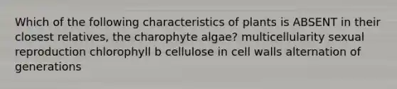 Which of the following characteristics of plants is ABSENT in their closest relatives, the charophyte algae? multicellularity sexual reproduction chlorophyll b cellulose in cell walls alternation of generations