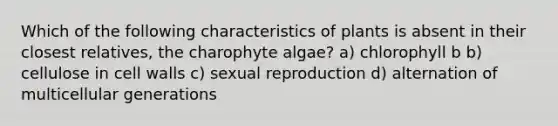 Which of the following characteristics of plants is absent in their closest relatives, the charophyte algae? a) chlorophyll b b) cellulose in cell walls c) sexual reproduction d) alternation of multicellular generations