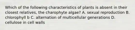 Which of the following characteristics of plants is absent in their closest relatives, the charophyte algae? A. sexual reproduction B. chlorophyll b C. alternation of multicellular generations D. cellulose in <a href='https://www.questionai.com/knowledge/koIRusoDXG-cell-wall' class='anchor-knowledge'>cell wall</a>s