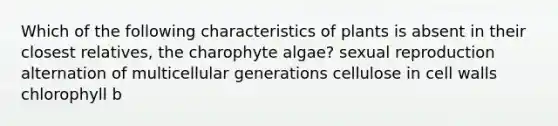 Which of the following characteristics of plants is absent in their closest relatives, the charophyte algae? sexual reproduction alternation of multicellular generations cellulose in cell walls chlorophyll b