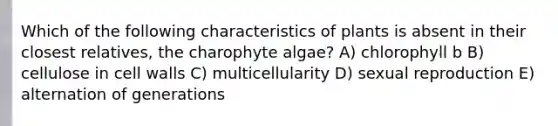 Which of the following characteristics of plants is absent in their closest relatives, the charophyte algae? A) chlorophyll b B) cellulose in cell walls C) multicellularity D) sexual reproduction E) alternation of generations