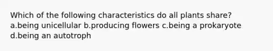 Which of the following characteristics do all plants share? a.being unicellular b.producing flowers c.being a prokaryote d.being an autotroph