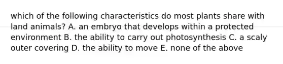 which of the following characteristics do most plants share with land animals? A. an embryo that develops within a protected environment B. the ability to carry out photosynthesis C. a scaly outer covering D. the ability to move E. none of the above