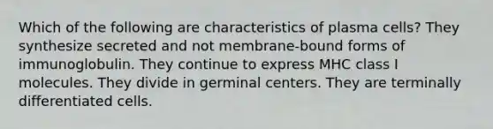 Which of the following are characteristics of plasma cells? They synthesize secreted and not membrane-bound forms of immunoglobulin. They continue to express MHC class I molecules. They divide in germinal centers. They are terminally differentiated cells.