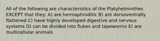 All of the following are characteristics of the Platyhelminthes EXCEPT that they: A) are hermaphroditic B) are dorsoventrally flattened C) have highly developed digestive and nervous systems D) can be divided into flukes and tapeworms E) are multicellular animals